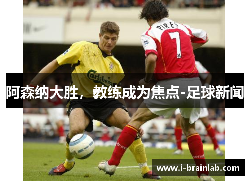 阿森纳大胜，教练成为焦点-足球新闻